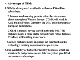  Advantages of GSM:
1.GSM is already used worldwide with over 450 million
subscribers.
2. International roaming permits subscribers to use one
phone throughout Western Europe. CDMA will work in
Asia, but not France, Germany, the U.K. and other popular
European destinations.
3.GSM is mature, having started in the mid-80s. This
maturity means a more stable network with robust features.
CDMA is still building its network.
4.GSM's maturity means engineers cut their teeth on the
technology, creating an unconscious preference.
5.The availability of Subscriber Identity Modules, which are
smart cards that provide secure data encryption give GSM
m-commerce advantages.
 