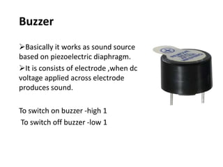 Buzzer
Basically it works as sound source
based on piezoelectric diaphragm.
It is consists of electrode ,when dc
voltage applied across electrode
produces sound.
To switch on buzzer -high 1
To switch off buzzer -low 1
 