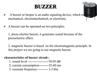 BUZZER
 A buzzer or beeper is an audio signaling device, which may be
mechanical, electromechanical, or electronic.
 A buzzer can be operated on two principles.
1. piezo electric buzzer, it generates sound because of the
piezoelectric effect.
2. magnetic buzzer is based on the electromagnetic principle. In
this project we are going to use magnetic buzzer.
characteristics of buzzer circuit :
1. sound level -------------------70-95 dB
2. current consumption---------35-60 ma
3. resonant frequency---------- 1-3 khz
 