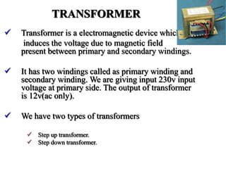 TRANSFORMER
 Transformer is a electromagnetic device which
induces the voltage due to magnetic field
present between primary and secondary windings.
 It has two windings called as primary winding and
secondary winding. We are giving input 230v input
voltage at primary side. The output of transformer
is 12v(ac only).
 We have two types of transformers
 Step up transformer.
 Step down transformer.
 