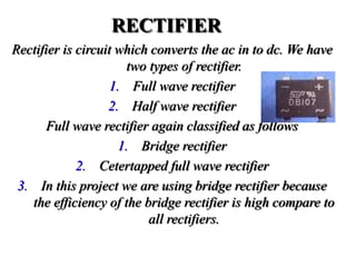 RECTIFIER
Rectifier is circuit which converts the ac in to dc. We have
two types of rectifier.
1. Full wave rectifier
2. Half wave rectifier
Full wave rectifier again classified as follows
1. Bridge rectifier
2. Cetertapped full wave rectifier
3. In this project we are using bridge rectifier because
the efficiency of the bridge rectifier is high compare to
all rectifiers.
 