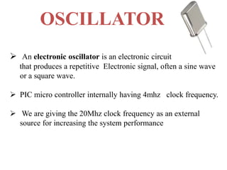 OSCILLATOR
 An electronic oscillator is an electronic circuit
that produces a repetitive Electronic signal, often a sine wave
or a square wave.
 PIC micro controller internally having 4mhz clock frequency.
 We are giving the 20Mhz clock frequency as an external
source for increasing the system performance
 