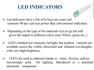 LED INDICATORS
 Led indicators have a life of at least ten years and
consume 90 per cent less power than conventional indicators.
 Depending on the type of the materials (Ga,As,p) led will
gives the output in different colors (red, Yellow, green etc..)
 LED’s emitted low-intensity red light, but modern versions are
available across the visible, ultraviolet and infrared wavelengths,
with very high brightness.
 LED’s are used as indicator lamps in many devices, and are
increasingly used for lighting. Introduced as a practical
electronic component
 