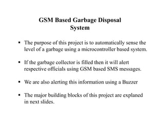 GSM Based Garbage Disposal
System
 The purpose of this project is to automatically sense the
level of a garbage using a microcontroller based system.
 If the garbage collector is filled then it will alert
respective officials using GSM based SMS messages.
 We are also alerting this information using a Buzzer
 The major building blocks of this project are explaned
in next slides.
 