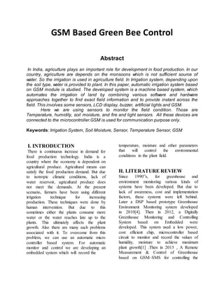 GSM Based Green Bee Control
Abstract
In India, agriculture plays an important role for development in food production. In our
country, agriculture are depends on the monsoons which is not sufficient source of
water. So the irrigation is used in agriculture field. In Irrigation system, depending upon
the soil type, water is provided to plant. In this paper, automatic irrigation system based
on GSM module is studied. The developed system is a machine based system, which
automates the irrigation of land by combining various software and hardware
approaches together to find exact field information and to provide instant across the
field. This involves some sensors, LCD display, buzzer, artificial lights and GSM.
Here we are using sensors to monitor the field condition. Those are
Temperature, humidity, soil moisture, and fire and light sensors. All these devices are
connected to the microcontroller.GSM is used for communication purpose only.
Keywords: Irrigation System, Soil Moisture, Sensor, Temperature Sensor, GSM
I. INTRODUCTION
There is continuous increase in demand for
food production technology. India is a
country where the economy is dependent on
agricultural produce. Agricultural means can
satisfy the food production demand. But due
to isotropic climatic conditions, lack of
water reservoir, agricultural produce does
not meet the demands. At the present
scenario, farmers have been using different
irrigation technique for increasing
production. These techniques were done by
human intervention. But due to this
sometimes either the plants consume more
water or the water reaches late up to the
plants. This ultimately affects the plant
growth. Also there are many such problems
associated with it. To overcome from this
problem, we can use an automatic micro
controller based system. For automatic
monitor and control we are developing an
embedded system which will record the
temperature, moisture and other parameters
that will control the environmental
conditions in the plant field.
II. LITERATURE REVIEW
Since 1990‟s, for greenhouse and
environment monitoring various kinds of
systems have been developed. But due to
lack of awareness, cost and implementation
factors, these systems were left behind.
Later a DSP based prototype Greenhouse
Environment Monitoring system developed
in 2010[4]. Then in 2012, a Digitally
Greenhouse Monitoring and Controlling
System based on Embedded were
developed. This system used a low power,
cost efficient chip, microcontroller based
circuit to monitor and record the values of
humidity, moisture to achieve maximum
plant growth[1] .Then in 2013 , A Remote
Measurement & Control of Greenhouse
based on GSM–SMS for controlling the
 