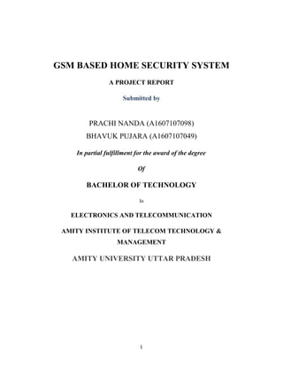 GSM BASED HOME SECURITY SYSTEM
                A PROJECT REPORT

                     Submitted by


        PRACHI NANDA (A1607107098)
       BHAVUK PUJARA (A1607107049)

    In partial fulfillment for the award of the degree

                           Of

       BACHELOR OF TECHNOLOGY

                            In

   ELECTRONICS AND TELECOMMUNICATION

 AMITY INSTITUTE OF TELECOM TECHNOLOGY &
                   MANAGEMENT

   AMITY UNIVERSITY UTTAR PRADESH




                            1
 