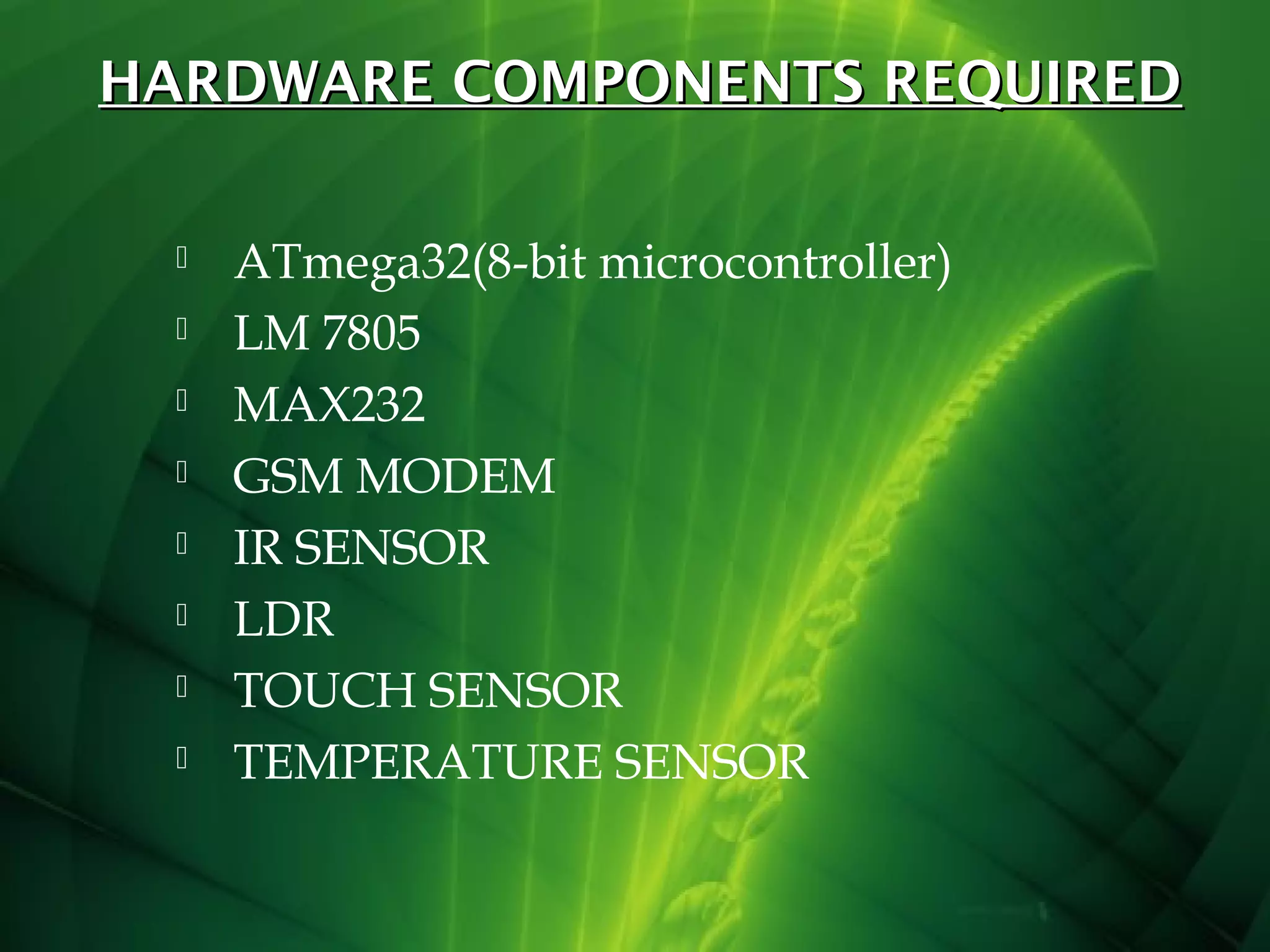 HARDWARE COMPONENTS REQUIRED









ATmega32(8-bit microcontroller)
LM 7805
MAX232
GSM MODEM
IR SENSOR
LDR
TOUCH SENSOR
TEMPERATURE SENSOR

 