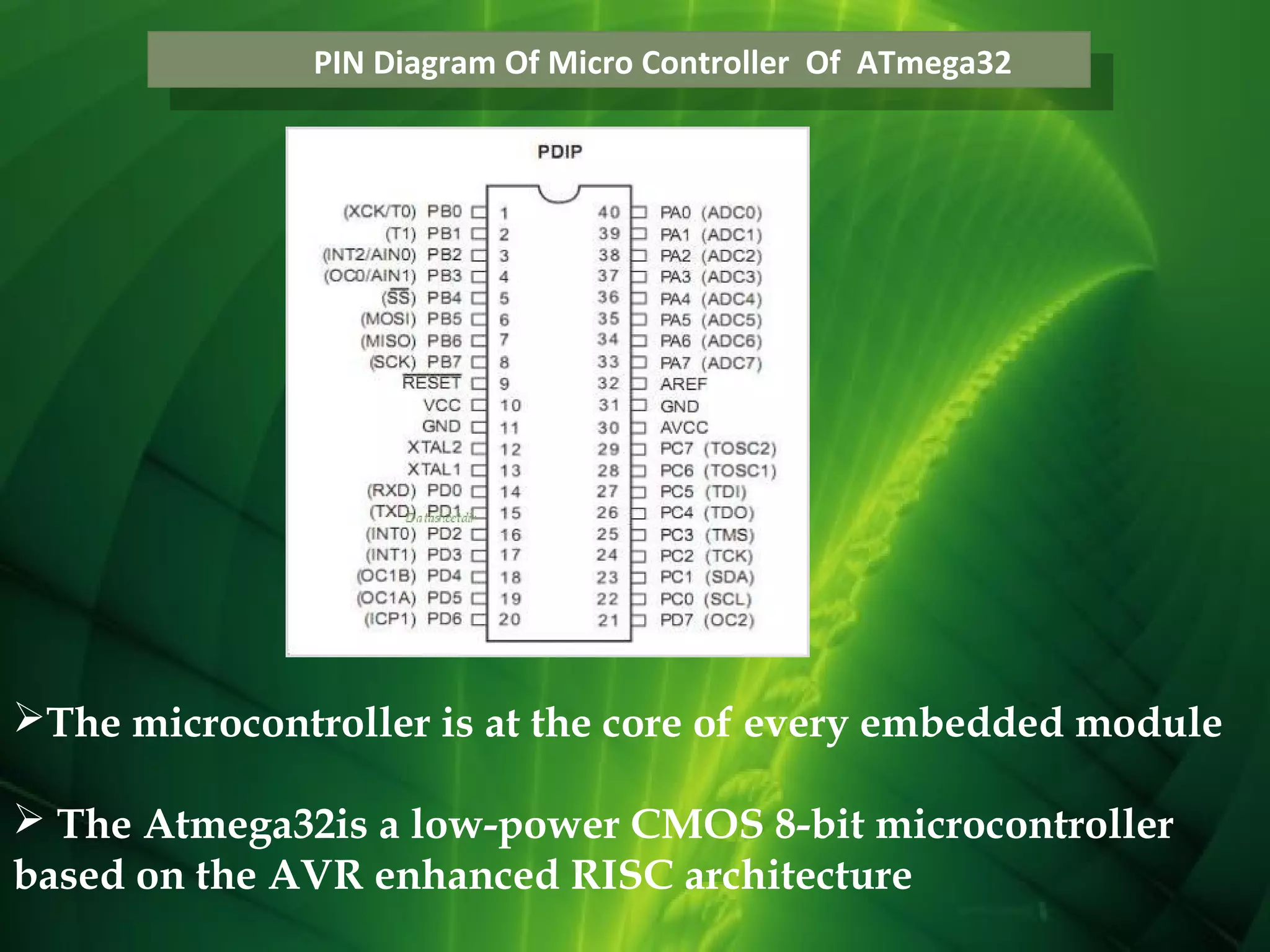 PIN Diagram Of Micro Controller Of ATmega32
PIN Diagram Of Micro Controller Of ATmega32

The microcontroller is at the core of every embedded module
 The Atmega32is a low-power CMOS 8-bit microcontroller
based on the AVR enhanced RISC architecture

 