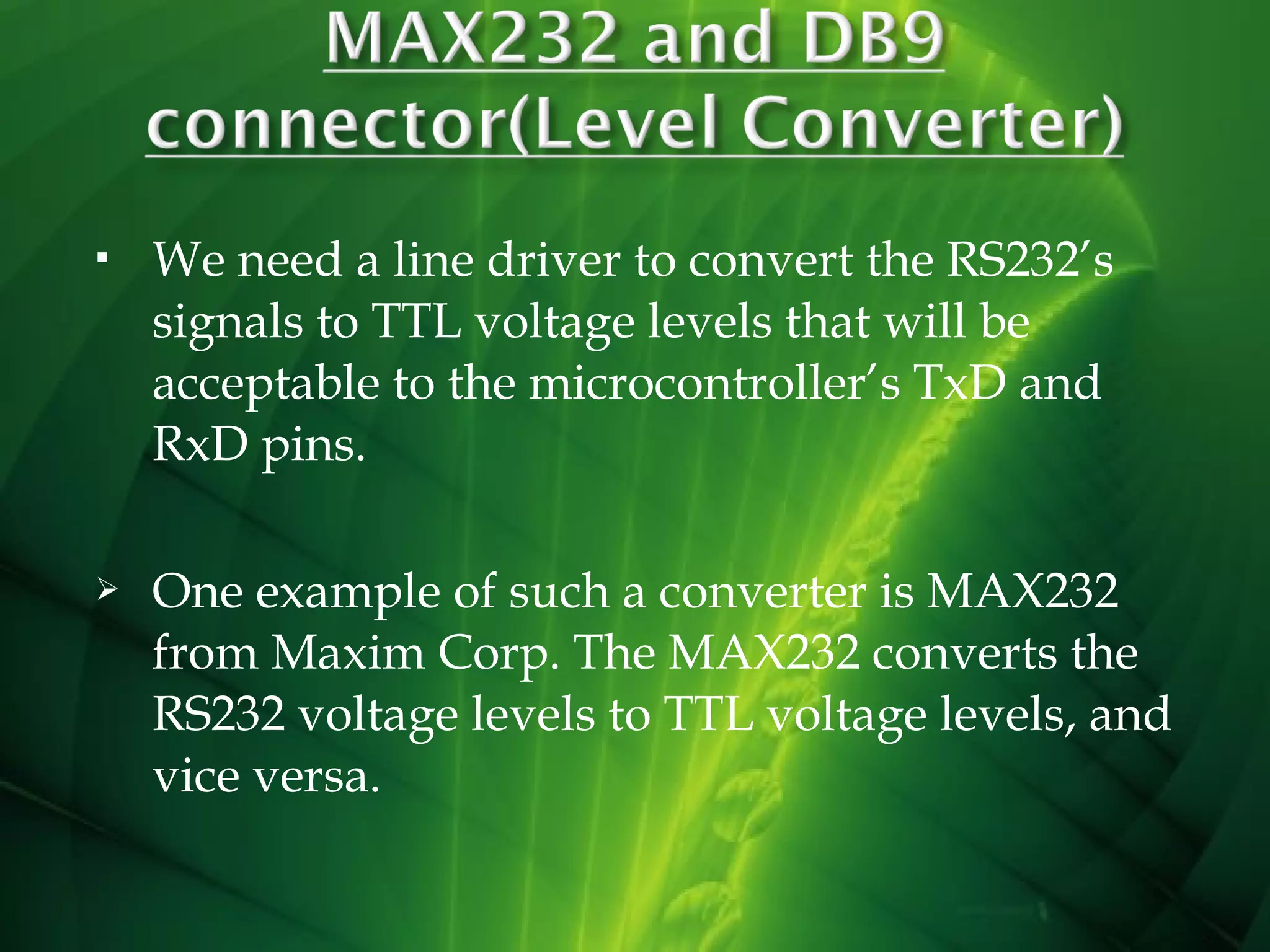 

We need a line driver to convert the RS232’s
signals to TTL voltage levels that will be
acceptable to the microcontroller’s TxD and
RxD pins.



One example of such a converter is MAX232
from Maxim Corp. The MAX232 converts the
RS232 voltage levels to TTL voltage levels, and
vice versa.

 