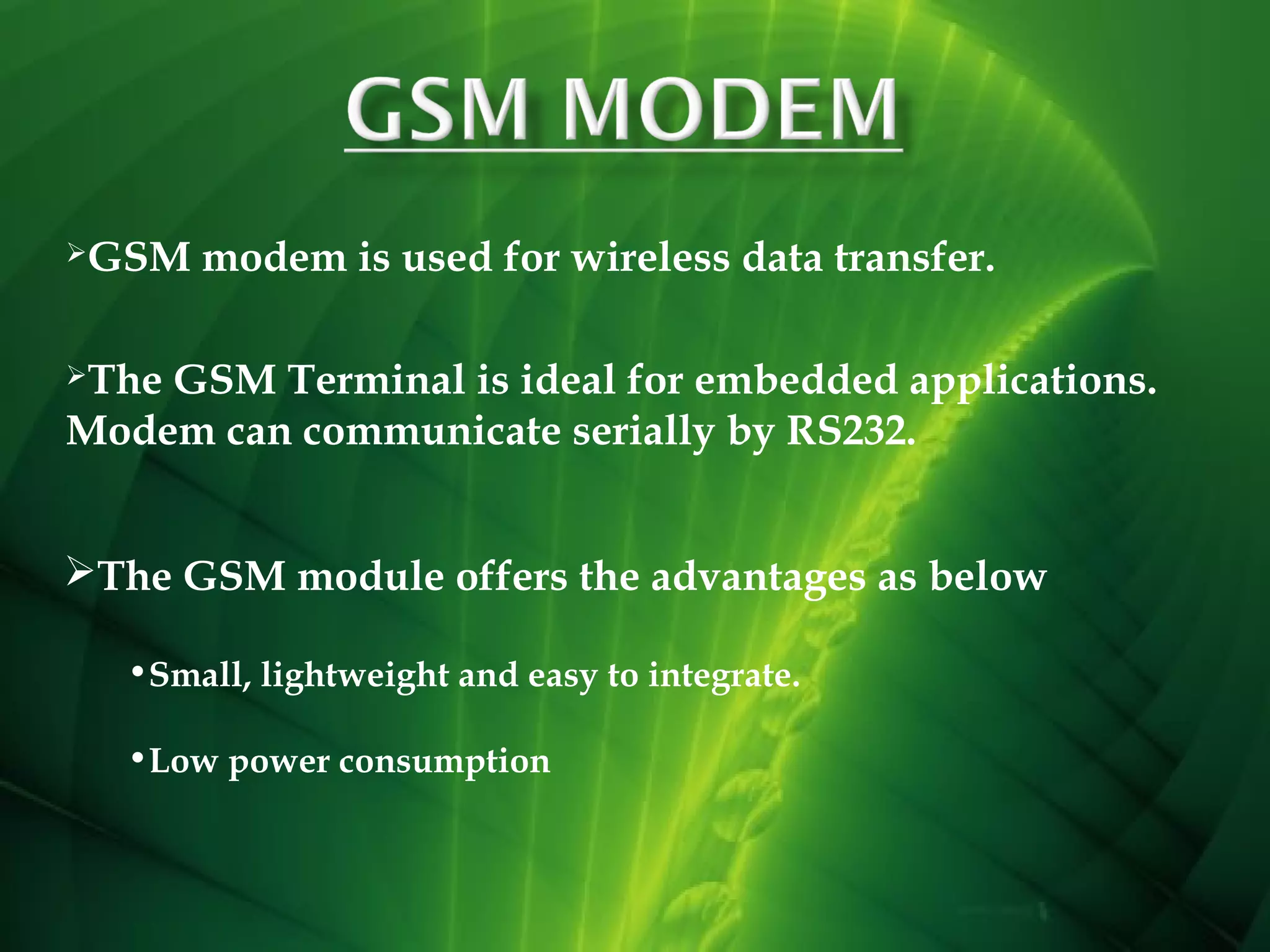 GSM

modem is used for wireless data transfer.

The

GSM Terminal is ideal for embedded applications.
Modem can communicate serially by RS232.
The GSM module offers the advantages as below
•Small, lightweight and easy to integrate.
•Low power consumption

 