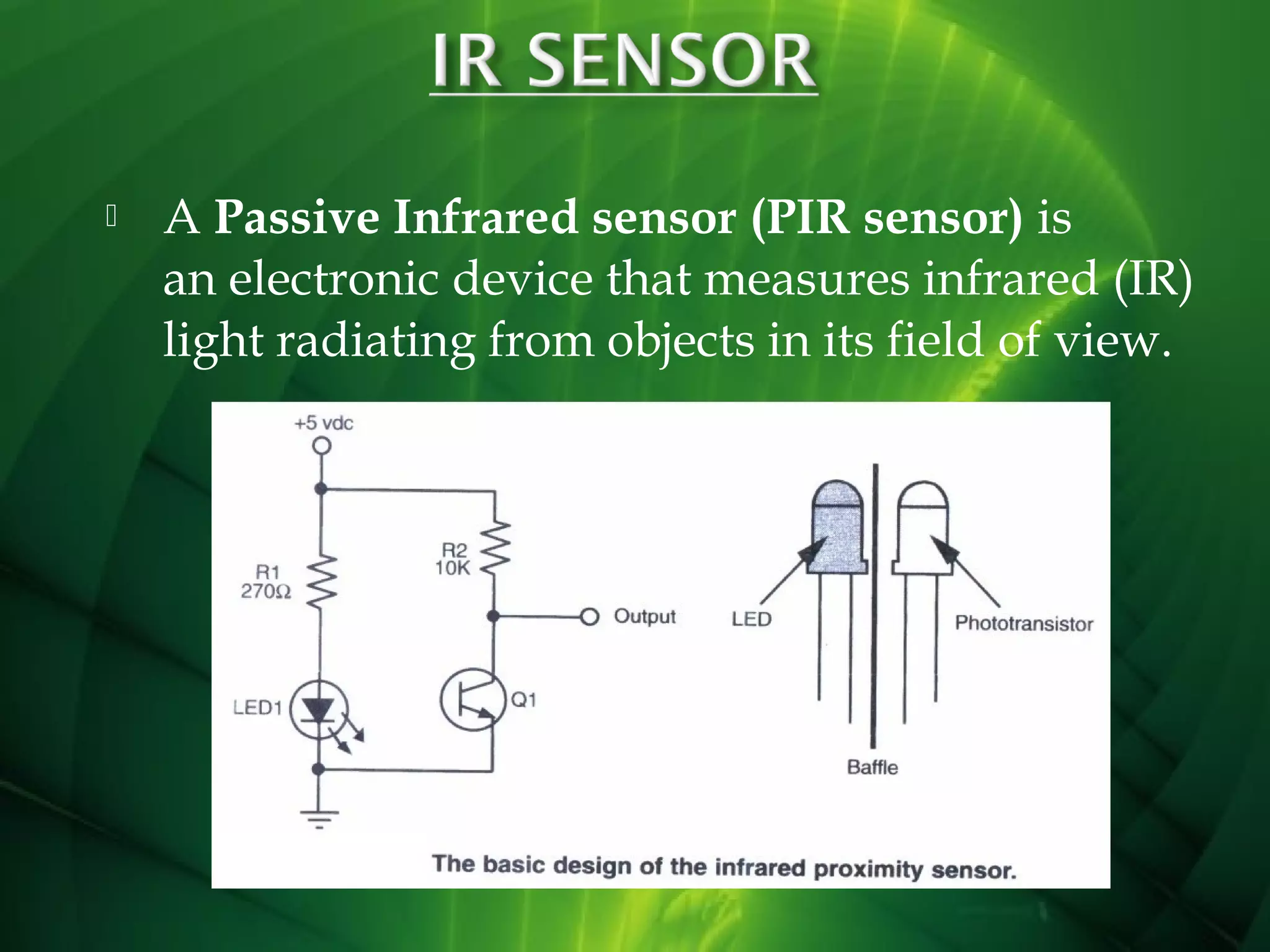 

A Passive Infrared sensor (PIR sensor) is
an electronic device that measures infrared (IR)
light radiating from objects in its field of view.

 