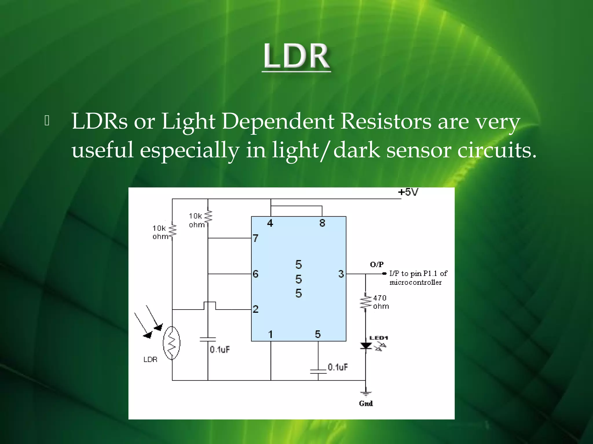 

LDRs or Light Dependent Resistors are very
useful especially in light/dark sensor circuits.

 