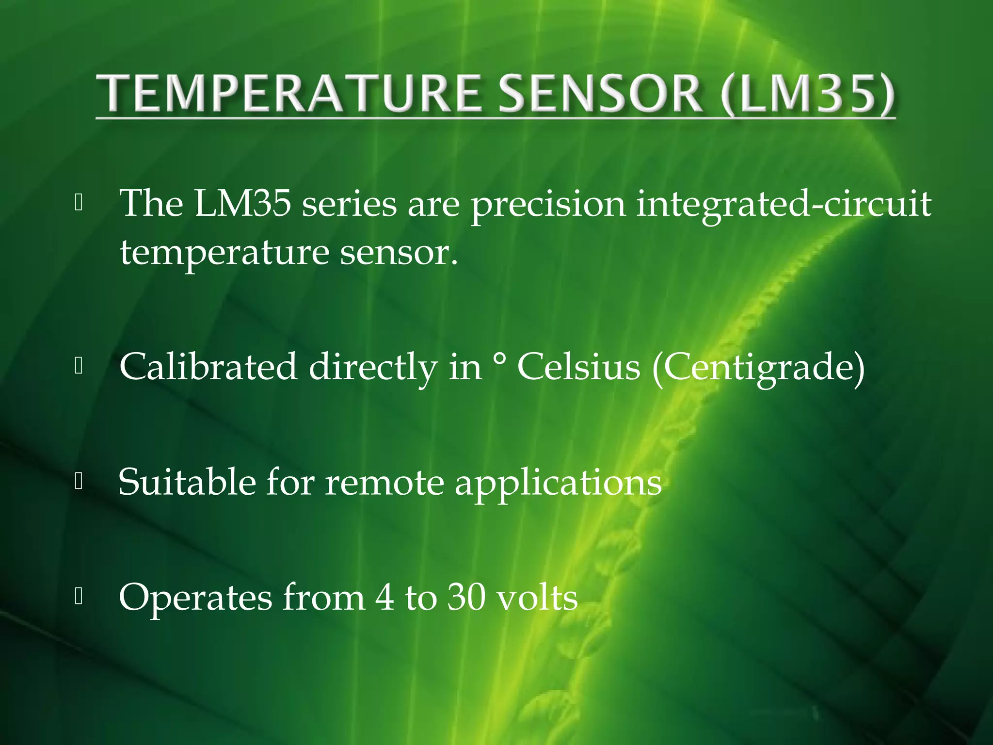 

The LM35 series are precision integrated-circuit
temperature sensor.



Calibrated directly in ° Celsius (Centigrade)



Suitable for remote applications



Operates from 4 to 30 volts

 