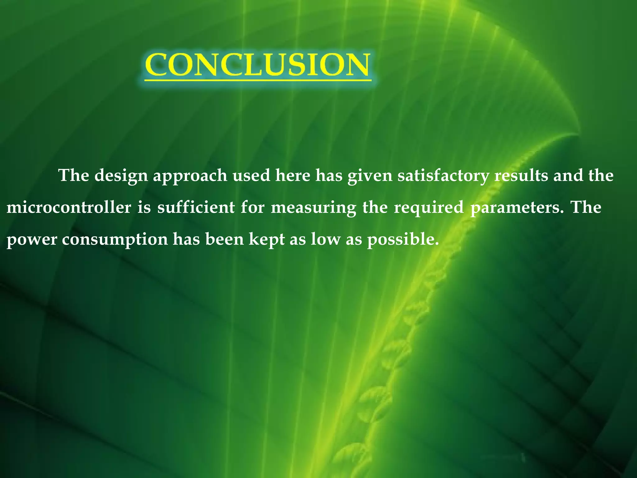 The design approach used here has given satisfactory results and the
microcontroller is sufficient for measuring the required parameters. The
power consumption has been kept as low as possible.

 