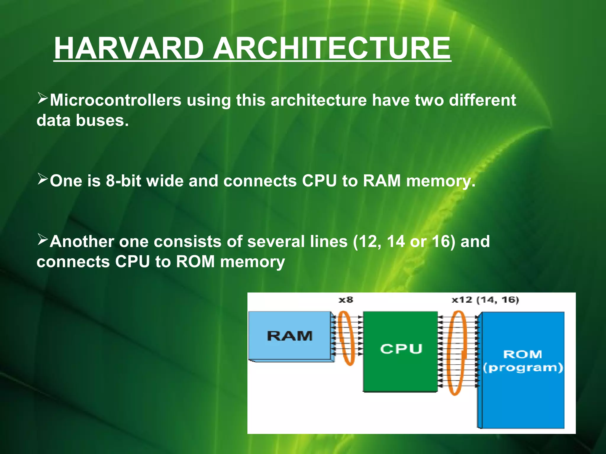 HARVARD ARCHITECTURE
Microcontrollers using this architecture have two different
data buses.
One is 8-bit wide and connects CPU to RAM memory.
Another one consists of several lines (12, 14 or 16) and
connects CPU to ROM memory

 