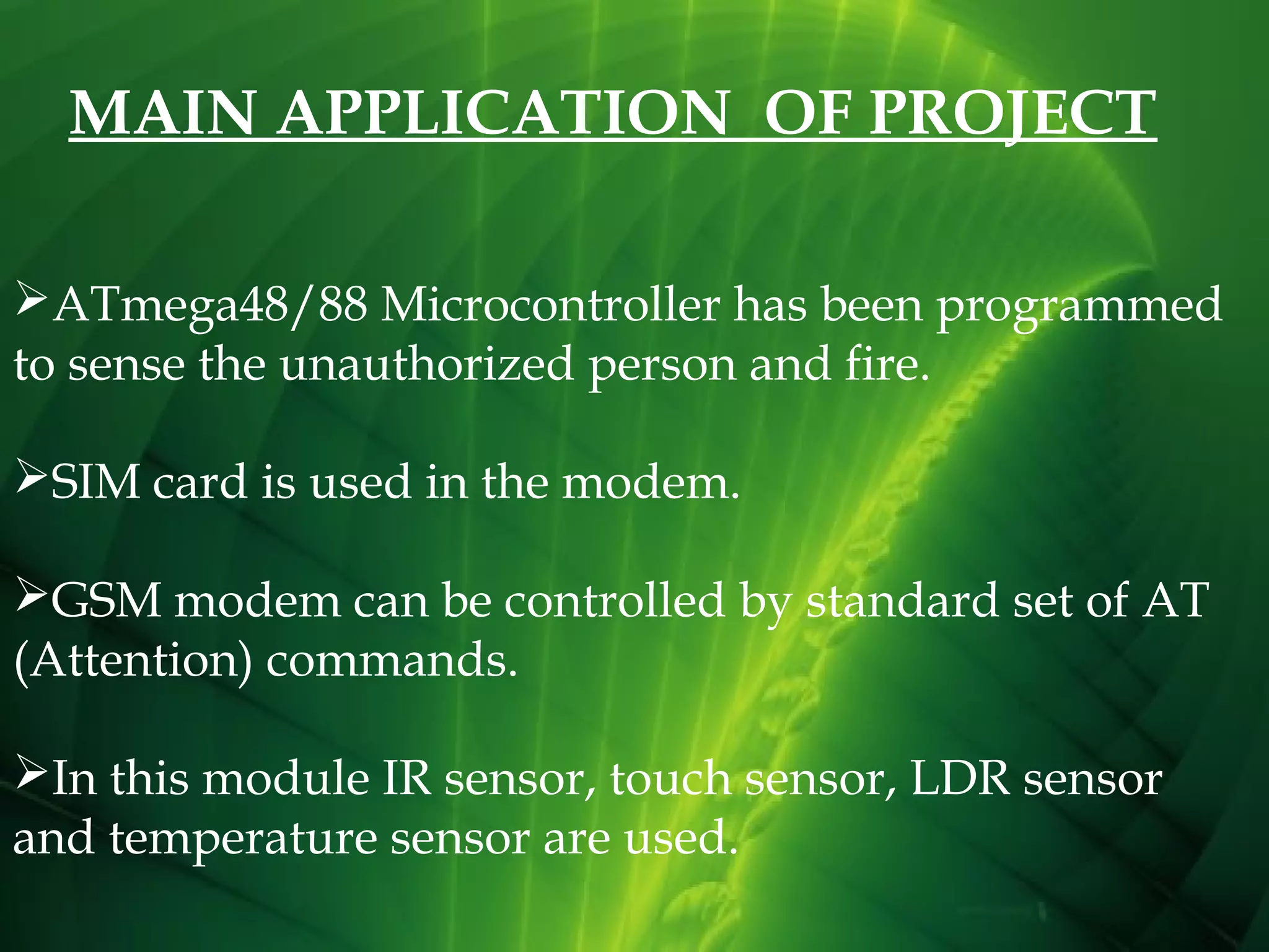 MAIN APPLICATION OF PROJECT
ATmega48/88 Microcontroller has been programmed
to sense the unauthorized person and fire.
SIM card is used in the modem.
GSM modem can be controlled by standard set of AT
(Attention) commands.
In this module IR sensor, touch sensor, LDR sensor
and temperature sensor are used.
 

 