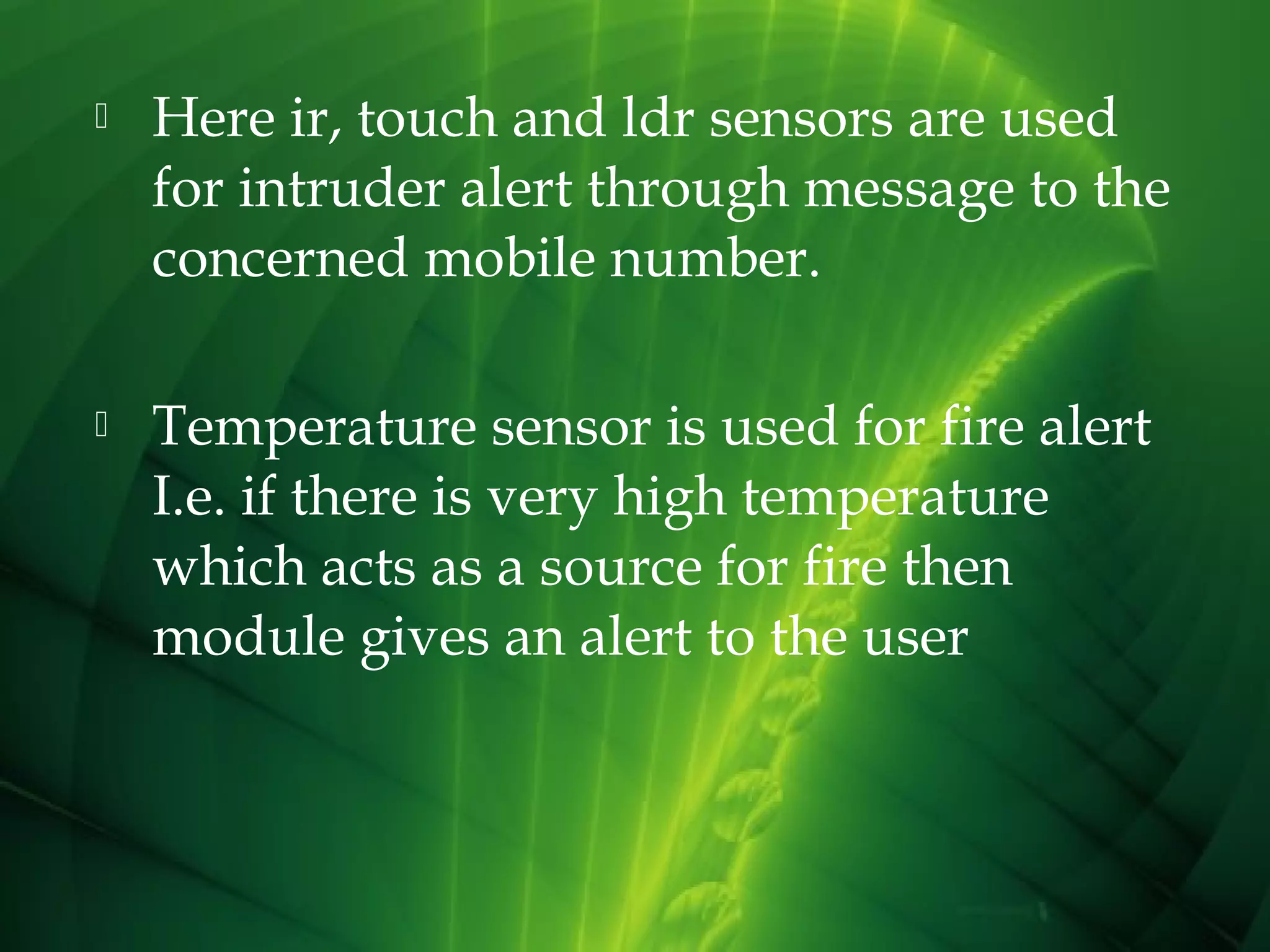 

Here ir, touch and ldr sensors are used
for intruder alert through message to the
concerned mobile number.



Temperature sensor is used for fire alert
I.e. if there is very high temperature
which acts as a source for fire then
module gives an alert to the user

 
 

 