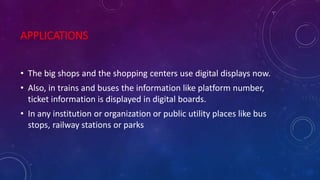 APPLICATIONS
• The big shops and the shopping centers use digital displays now.
• Also, in trains and buses the information like platform number,
ticket information is displayed in digital boards.
• In any institution or organization or public utility places like bus
stops, railway stations or parks
 