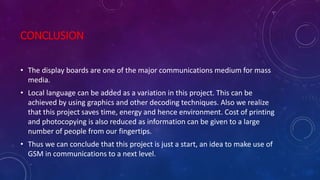 CONCLUSION
• The display boards are one of the major communications medium for mass
media.
• Local language can be added as a variation in this project. This can be
achieved by using graphics and other decoding techniques. Also we realize
that this project saves time, energy and hence environment. Cost of printing
and photocopying is also reduced as information can be given to a large
number of people from our fingertips.
• Thus we can conclude that this project is just a start, an idea to make use of
GSM in communications to a next level.
 