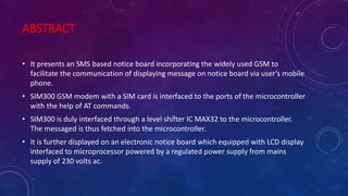 ABSTRACT
• It presents an SMS based notice board incorporating the widely used GSM to
facilitate the communication of displaying message on notice board via user’s mobile
phone.
• SIM300 GSM modem with a SIM card is interfaced to the ports of the microcontroller
with the help of AT commands.
• SIM300 is duly interfaced through a level shifter IC MAX32 to the microcontroller.
The messaged is thus fetched into the microcontroller.
• It is further displayed on an electronic notice board which equipped with LCD display
interfaced to microprocessor powered by a regulated power supply from mains
supply of 230 volts ac.
 