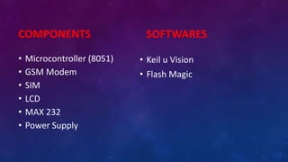 COMPONENTS
• Microcontroller (8051)
• GSM Modem
• SIM
• LCD
• MAX 232
• Power Supply
SOFTWARES
• Keil u Vision
• Flash Magic
 