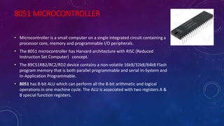 8051 MICROCONTROLLER
• Microcontroller is a small computer on a single integrated circuit containing a
processor core, memory and programmable I/O peripherals.
• The 8051 microcontroller has Harvard architecture with RISC (Reduced
Instruction Set Computer) concept.
• The 89C51RB2/RC2/RD2 device contains a non-volatile 16kB/32kB/64kB Flash
program memory that is both parallel programmable and serial In-System and
In-Application Programmable.
• 8051 has 8-bit ALU which can perform all the 8-bit arithmetic and logical
operations in one machine cycle. The ALU is associated with two registers A &
B special function registers.
 