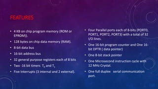 FEATURES
• 4 KB on chip program memory (ROM or
EPROM)).
• 128 bytes on chip data memory (RAM).
• 8-bit data bus
• 16-bit address bus
• 32 general purpose registers each of 8 bits
• Two -16 bit timers T0 and T1
• Five Interrupts (3 internal and 2 external).
• Four Parallel ports each of 8-bits (PORT0,
PORT1, PORT2, PORT3) with a total of 32
I/O lines.
• One 16-bit program counter and One 16-
bit DPTR ( data pointer)
• One 8-bit stack pointer
• One Microsecond instruction cycle with
12 MHz Crystal.
• One full duplex serial communication
port.
 
