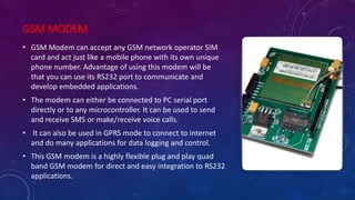 GSM MODEM
• GSM Modem can accept any GSM network operator SIM
card and act just like a mobile phone with its own unique
phone number. Advantage of using this modem will be
that you can use its RS232 port to communicate and
develop embedded applications.
• The modem can either be connected to PC serial port
directly or to any microcontroller. It can be used to send
and receive SMS or make/receive voice calls.
• It can also be used in GPRS mode to connect to internet
and do many applications for data logging and control.
• This GSM modem is a highly flexible plug and play quad
band GSM modem for direct and easy integration to RS232
applications.
 