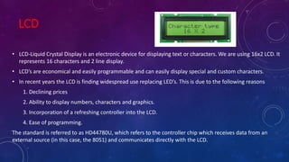 LCD
• LCD-Liquid Crystal Display is an electronic device for displaying text or characters. We are using 16x2 LCD. It
represents 16 characters and 2 line display.
• LCD’s are economical and easily programmable and can easily display special and custom characters.
• In recent years the LCD is finding widespread use replacing LED’s. This is due to the following reasons
1. Declining prices
2. Ability to display numbers, characters and graphics.
3. Incorporation of a refreshing controller into the LCD.
4. Ease of programming.
The standard is referred to as HD44780U, which refers to the controller chip which receives data from an
external source (in this case, the 8051) and communicates directly with the LCD.
 
