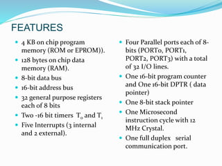FEATURES
 4 KB on chip program
memory (ROM or EPROM)).
 128 bytes on chip data
memory (RAM).
 8-bit data bus
 16-bit address bus
 32 general purpose registers
each of 8 bits
 Two -16 bit timers T0 and T1
 Five Interrupts (3 internal
and 2 external).
 Four Parallel ports each of 8-
bits (PORT0, PORT1,
PORT2, PORT3) with a total
of 32 I/O lines.
 One 16-bit program counter
and One 16-bit DPTR ( data
pointer)
 One 8-bit stack pointer
 One Microsecond
instruction cycle with 12
MHz Crystal.
 One full duplex serial
communication port.
 