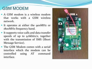 GSM MODEM
 A GSM modem is a wireless modem
that works with a GSM wireless
network.
 It operates at either the 900MHz or
1800MHz frequency band.
 It supports voice calls and data transfer
speeds of up to 9.6kbits/s, together
with the transmission of SMS (Short
Message Service).
 The GSM Modem comes with a serial
interface which the modem can be
controlled using AT command
interface.
 