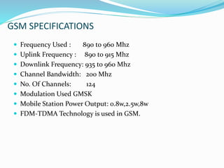 GSM SPECIFICATIONS
 Frequency Used : 890 to 960 Mhz
 Uplink Frequency : 890 to 915 Mhz
 Downlink Frequency: 935 to 960 Mhz
 Channel Bandwidth: 200 Mhz
 No. Of Channels: 124
 Modulation Used GMSK
 Mobile Station Power Output: 0.8w,2.5w,8w
 FDM-TDMA Technology is used in GSM.
 