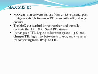 MAX 232 IC
• MAX 232 that converts signals from an RS-232 serial port
to signals suitable for use in TTL compatible digital logic
circuits.
• The MAX 232 is a dual driver/receiver and typically
converts the RX, TX CTS and RTS signals.
• It changes a TTL Logic 0 to between +3 and +15 V, and
changes TTL logic 1 to between -3 to -15V, and vice versa
for converting from RS232 to TTL.
 