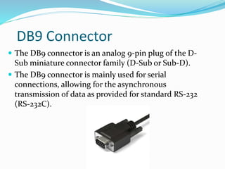DB9 Connector
 The DB9 connector is an analog 9-pin plug of the D-
Sub miniature connector family (D-Sub or Sub-D).
 The DB9 connector is mainly used for serial
connections, allowing for the asynchronous
transmission of data as provided for standard RS-232
(RS-232C).
 