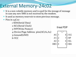 External Memory-24c02
 It is a non-volatile memory and is used for the storage of message
in case any new SMS is not received by the modem.
 It used as memory reservoir to store previous message.
 Pins in 24C02-
1-SDA(Serial Data)
2-SCL(Serial Clock)
3-WP(Write Protect)
4-Device/Page Address pins(AO,A1,A2)
5-Ground(GND)
6-VCC
 