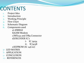 CONTENTS
1. Project Idea
2. Introduction
3. Working Principle
4. Flow Chart
5. Schematic Diagram
6. Components used
a) AT89S52
b)GSM Modem
c)MX232 and DB9 Connector
d)DECODER IC’s
i- IC 74154
ii- IC74138
e)EEPROM (IC 24C02)
7- LED MATRIX
8- APPLICATION
9- CONCLUSION
10- REFERENCES
 