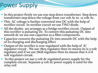 Power Supply
 In this project firstly we use one step down transformer. Step down
transformer step down the voltage from 220 volt Ac to 12 volt Ac.
 This AC voltage is further converted into DC with the help of
rectifier circuit. In rectifier circuit we use TWO diode.
 All the diodes are arranges as a bridge rectifier circuit. Output of
this rectifier is pulsating Dc. To convert this pulsating DC into
smooth dc we use one capacitor as a filter components.
 Capacitor converts the pulsating Dc into smooth DC with the help
of its charging and discharging effect.
 Output of the rectifier is now regulated with the help of IC
regulator circuit . We use 7805 regulator then its means its is 5 volt
regulator and if we use 7808 regulator then its means that it is 8
volt regulator circuit.
 In this project we use 5 volt dc regulated power supply for the
complete circuit. Separate 9 volt dc power supply is used for the
relay coil
 