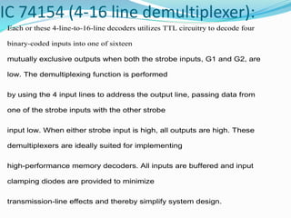IC 74154 (4-16 line demultiplexer):
Each or these 4-line-to-16-line decoders utilizes TTL circuitry to decode four
binary-coded inputs into one of sixteen
mutually exclusive outputs when both the strobe inputs, G1 and G2, are
low. The demultiplexing function is performed
by using the 4 input lines to address the output line, passing data from
one of the strobe inputs with the other strobe
input low. When either strobe input is high, all outputs are high. These
demultiplexers are ideally suited for implementing
high-performance memory decoders. All inputs are buffered and input
clamping diodes are provided to minimize
transmission-line effects and thereby simplify system design.
 