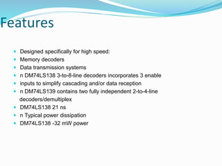 Features
 Designed specifically for high speed:
 Memory decoders
 Data transmission systems
 n DM74LS138 3-to-8-line decoders incorporates 3 enable
 inputs to simplify cascading and/or data reception
 n DM74LS139 contains two fully independent 2-to-4-line
decoders/demultiplex
 DM74LS138 21 ns
 n Typical power dissipation
 DM74LS138 -32 mW power
 
