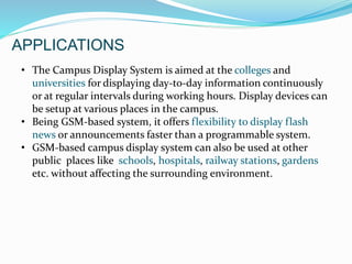 APPLICATIONS
• The Campus Display System is aimed at the colleges and
universities for displaying day-to-day information continuously
or at regular intervals during working hours. Display devices can
be setup at various places in the campus.
• Being GSM-based system, it offers flexibility to display flash
news or announcements faster than a programmable system.
• GSM-based campus display system can also be used at other
public places like schools, hospitals, railway stations, gardens
etc. without affecting the surrounding environment.
 