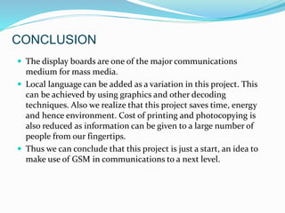 CONCLUSION
 The display boards are one of the major communications
medium for mass media.
 Local language can be added as a variation in this project. This
can be achieved by using graphics and other decoding
techniques. Also we realize that this project saves time, energy
and hence environment. Cost of printing and photocopying is
also reduced as information can be given to a large number of
people from our fingertips.
 Thus we can conclude that this project is just a start, an idea to
make use of GSM in communications to a next level.
 