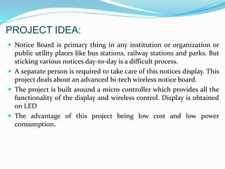 PROJECT IDEA:
 Notice Board is primary thing in any institution or organization or
public utility places like bus stations, railway stations and parks. But
sticking various notices day-to-day is a difficult process.
 A separate person is required to take care of this notices display. This
project deals about an advanced hi-tech wireless notice board.
 The project is built around a micro controller which provides all the
functionality of the display and wireless control. Display is obtained
on LED
 The advantage of this project being low cost and low power
consumption.
 