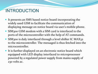 INTRODUCTION
 It presents an SMS based notice board incorporating the
widely used GSM to facilitate the communication of
displaying message on notice board via user’s mobile phone.
 SIM300 GSM modem with a SIM card is interfaced to the
ports of the microcontroller with the help of AT commands.
 SIM300 is duly interfaced through a level shifter IC MAX32
to the microcontroller. The messaged is thus fetched into the
microcontroller.
 It is further displayed on an electronic notice board which
equipped with LED display interfaced to microprocessor
powered by a regulated power supply from mains supply of
230 volts ac.
 