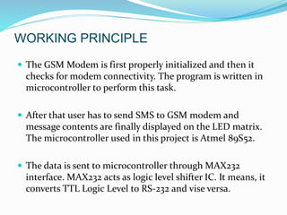 WORKING PRINCIPLE
 The GSM Modem is first properly initialized and then it
checks for modem connectivity. The program is written in
microcontroller to perform this task.
 After that user has to send SMS to GSM modem and
message contents are finally displayed on the LED matrix.
The microcontroller used in this project is Atmel 89S52.
 The data is sent to microcontroller through MAX232
interface. MAX232 acts as logic level shifter IC. It means, it
converts TTL Logic Level to RS-232 and vise versa.
 