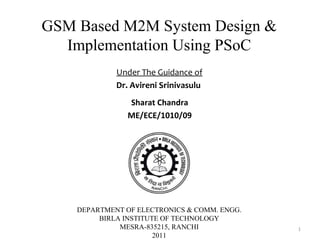 GSM Based M2M System Design &
  Implementation Using PSoC
             Under The Guidance of
             Dr. Avireni Srinivasulu
                Sharat Chandra
                ME/ECE/1010/09




    DEPARTMENT OF ELECTRONICS & COMM. ENGG.
         BIRLA INSTITUTE OF TECHNOLOGY
              MESRA-835215, RANCHI            1
                       2011
 