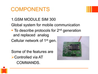 COMPONENTS
1.GSM MODULE SIM 300
Global system for mobile communication
 To describe protocols for 2nd generation
and replaced analog
Cellular network of 1st gen.
Some of the features are
Controlled via AT
COMMANDS.
 