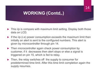WORKING (Contd,.)
 This i/p is compare with maximum limit setting. Display both those
data on LCD.
 If the i/p (i.e) power consumption exceeds the maximum limit then
initially an alert is sent to the configured numbers. This alert is
given by microcontroller through pin 14.
 Then microcontroller again check power consumption by
customer, if it decreases then alert stops or else a signal is
triggered on pin 15, which is fed to relay.
 Then, the relay switches off the supply to consumer for
predetermined time limit. After this time limit completion again the
supply resumes.
14
 