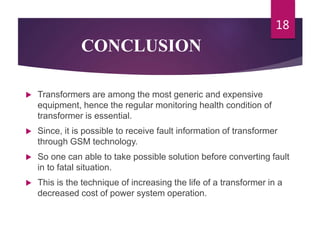 CONCLUSION
 Transformers are among the most generic and expensive
equipment, hence the regular monitoring health condition of
transformer is essential.
 Since, it is possible to receive fault information of transformer
through GSM technology.
 So one can able to take possible solution before converting fault
in to fatal situation.
 This is the technique of increasing the life of a transformer in a
decreased cost of power system operation.
18
 