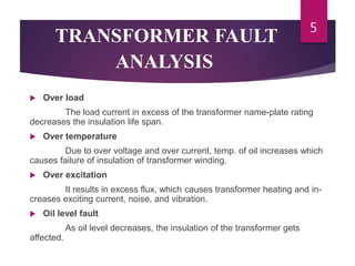 TRANSFORMER FAULT
ANALYSIS
 Over load
The load current in excess of the transformer name-plate rating
decreases the insulation life span.
 Over temperature
Due to over voltage and over current, temp. of oil increases which
causes failure of insulation of transformer winding.
 Over excitation
It results in excess flux, which causes transformer heating and in-
creases exciting current, noise, and vibration.
 Oil level fault
As oil level decreases, the insulation of the transformer gets
affected.
5
 