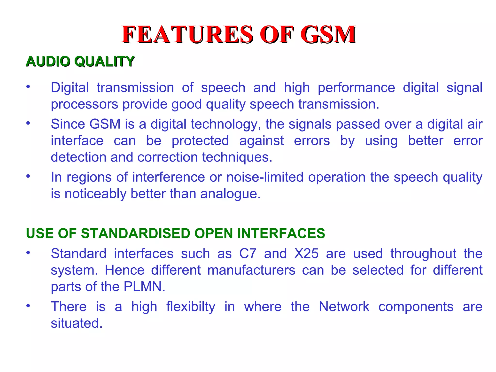 FEATURES OF GSM
AUDIO QUALITY
•   Digital transmission of speech and high performance digital signal
    processors provide good quality speech transmission.
•   Since GSM is a digital technology, the signals passed over a digital air
    interface can be protected against errors by using better error
    detection and correction techniques.
•   In regions of interference or noise-limited operation the speech quality
    is noticeably better than analogue.

USE OF STANDARDISED OPEN INTERFACES
• Standard interfaces such as C7 and X25 are used throughout the
   system. Hence different manufacturers can be selected for different
   parts of the PLMN.
• There is a high flexibilty in where the Network components are
   situated.
 